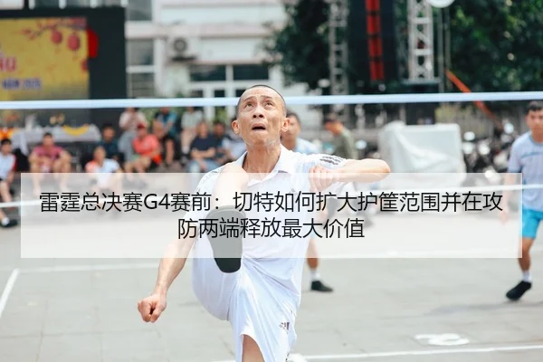 雷霆总决赛G4赛前：切特如何扩大护筐范围并在攻防两端释放最大价值