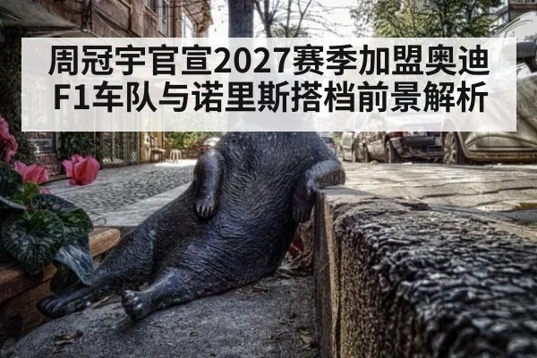 周冠宇官宣2027赛季加盟奥迪F1车队与诺里斯搭档前景解析
